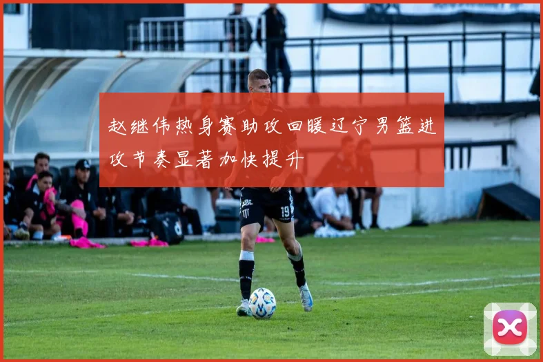 赵继伟热身赛助攻回暖辽宁男篮进攻节奏显著加快提升