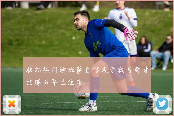 状元热门迪班萨自信表示我与奇才的缘分早已注定
