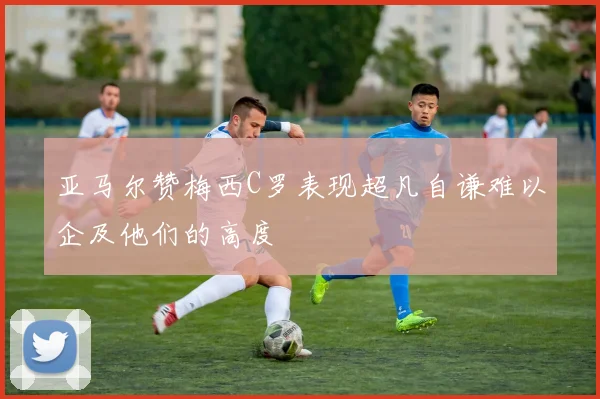 亚马尔赞梅西C罗表现超凡自谦难以企及他们的高度