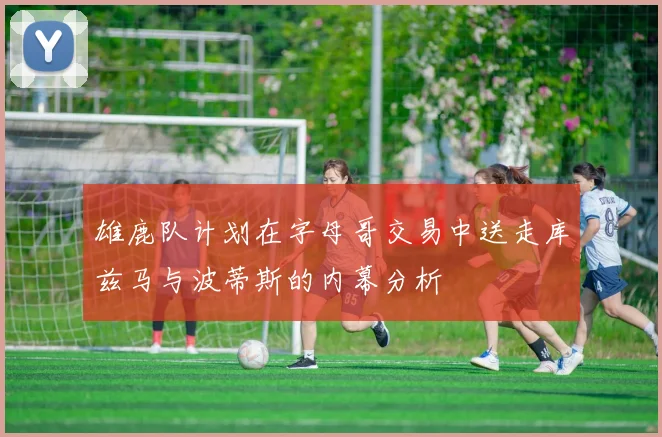 雄鹿队计划在字母哥交易中送走库兹马与波蒂斯的内幕分析