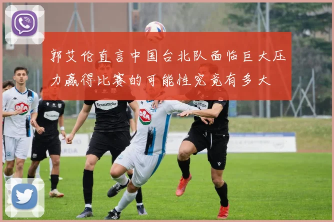 郭艾伦直言中国台北队面临巨大压力赢得比赛的可能性究竟有多大