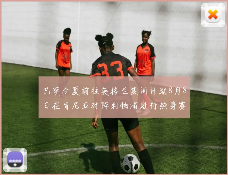 巴萨今夏前往英格兰集训计划8月8日在肯尼亚对阵利物浦进行热身赛
