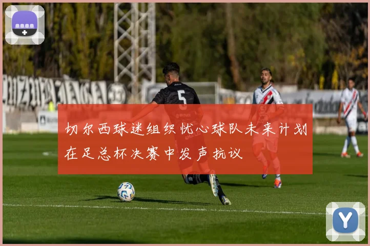 切尔西球迷组织忧心球队未来计划在足总杯决赛中发声抗议