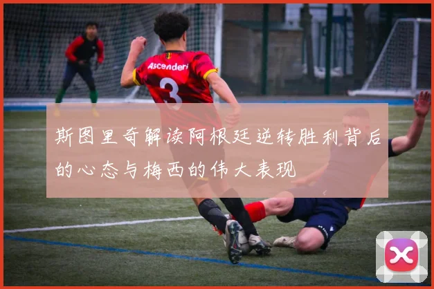 斯图里奇解读阿根廷逆转胜利背后的心态与梅西的伟大表现