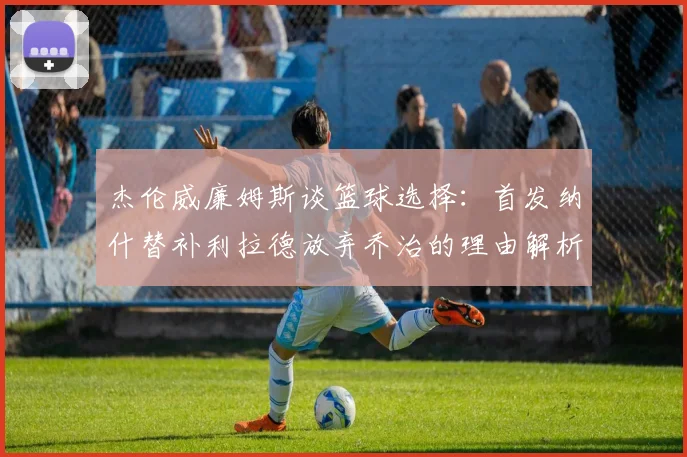 杰伦威廉姆斯谈篮球选择：首发纳什替补利拉德放弃乔治的理由解析