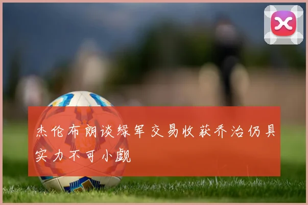 杰伦布朗谈绿军交易收获乔治仍具实力不可小觑