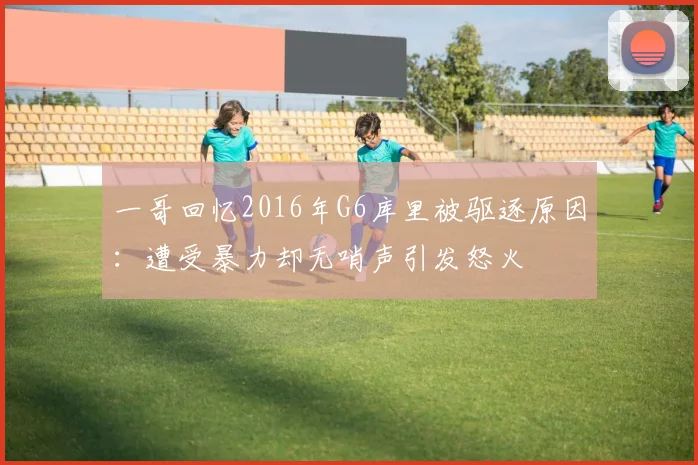 一哥回忆2016年G6库里被驱逐原因：遭受暴力却无哨声引发怒火