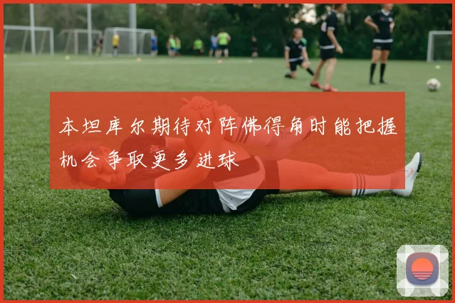 本坦库尔期待对阵佛得角时能把握机会争取更多进球