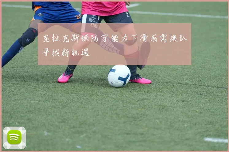 克拉克斯顿防守能力下滑或需换队寻找新机遇