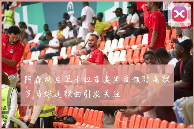 阿森纳后卫卡拉菲奥里度假时高歌罗马球迷歌曲引发关注