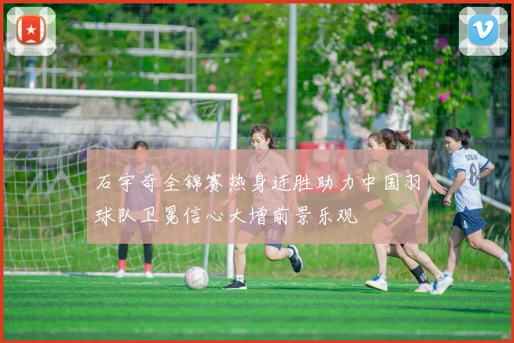 石宇奇全锦赛热身连胜助力中国羽球队卫冕信心大增前景乐观
