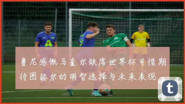 鲁尼感慨马奎尔缺席世界杯可惜期待图赫尔的明智选择与未来表现
