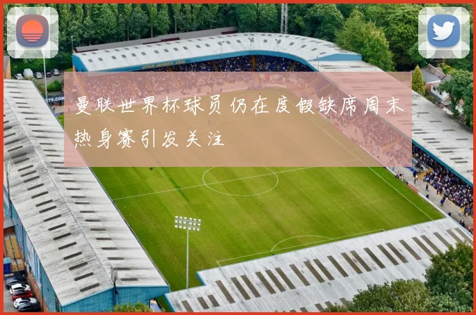 曼联世界杯球员仍在度假缺席周末热身赛引发关注