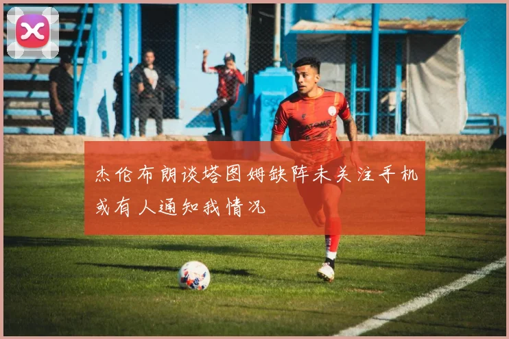 杰伦布朗谈塔图姆缺阵未关注手机或有人通知我情况