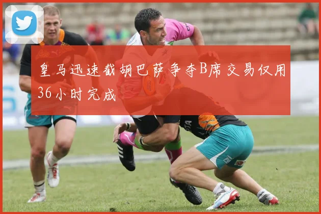 皇马迅速截胡巴萨争夺B席交易仅用36小时完成