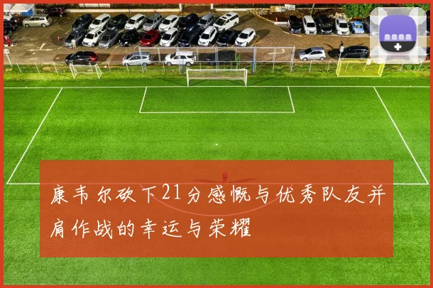 康韦尔砍下21分感慨与优秀队友并肩作战的幸运与荣耀