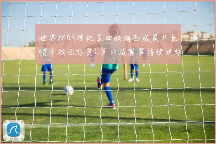 世界杯64项纪录回顾梅西成最年长帽子戏法球员C罗六届赛事持续进球