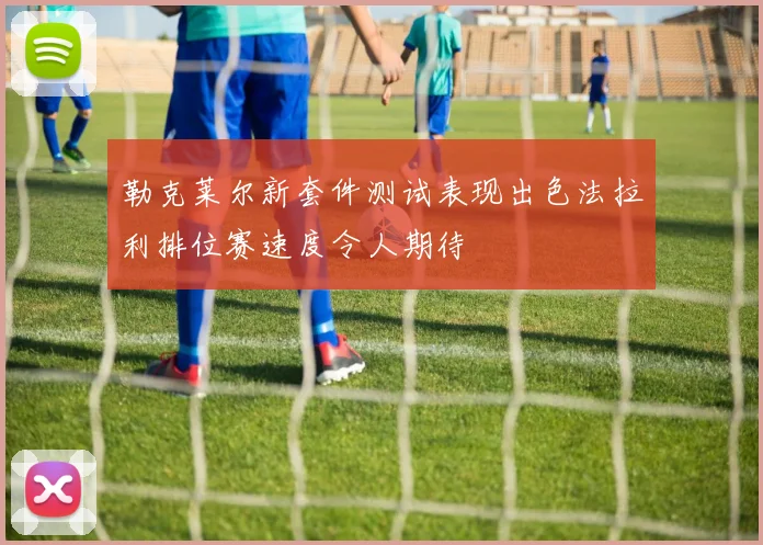 勒克莱尔新套件测试表现出色法拉利排位赛速度令人期待