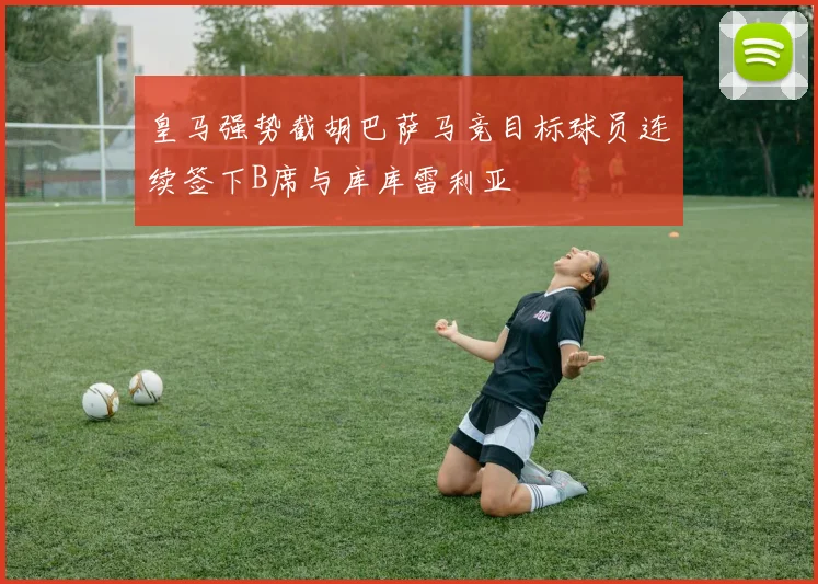 皇马强势截胡巴萨马竞目标球员连续签下B席与库库雷利亚