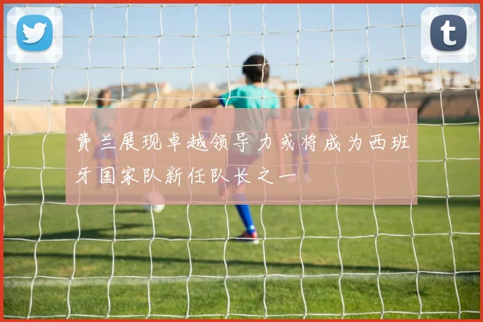 费兰展现卓越领导力或将成为西班牙国家队新任队长之一