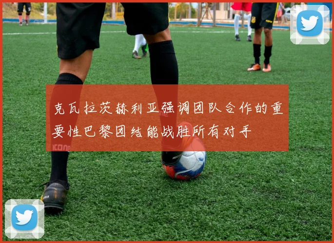 克瓦拉茨赫利亚强调团队合作的重要性巴黎团结能战胜所有对手