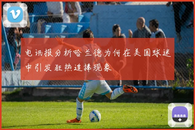 电讯报分析哈兰德为何在美国球迷中引发狂热追捧现象