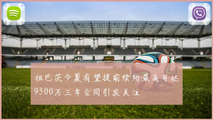 祖巴茨今夏有望提前续约最高可达9500万三年合同引发关注