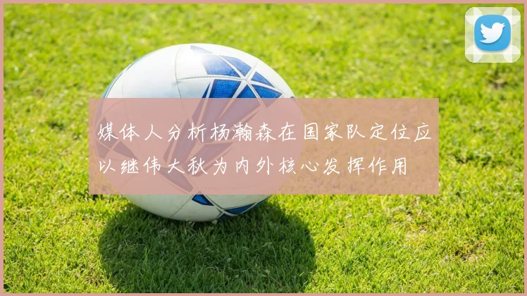 媒体人分析杨瀚森在国家队定位应以继伟大秋为内外核心发挥作用